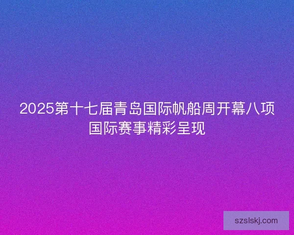 2025第十七届青岛国际帆船周开幕八项国际赛事精彩呈现