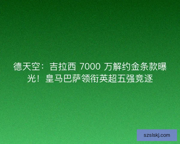 德天空：吉拉西 7000 万解约金条款曝光！皇马巴萨领衔英超五强竞逐