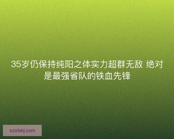 35岁仍保持纯阳之体实力超群无敌 绝对是最强省队的铁血先锋