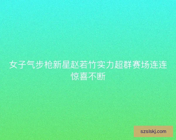 女子气步枪新星赵若竹实力超群赛场连连惊喜不断