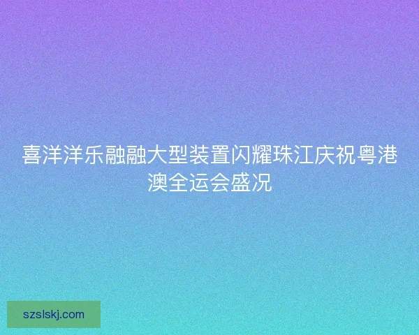 喜洋洋乐融融大型装置闪耀珠江庆祝粤港澳全运会盛况