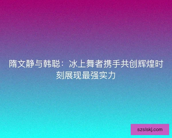 隋文静与韩聪：冰上舞者携手共创辉煌时刻展现最强实力