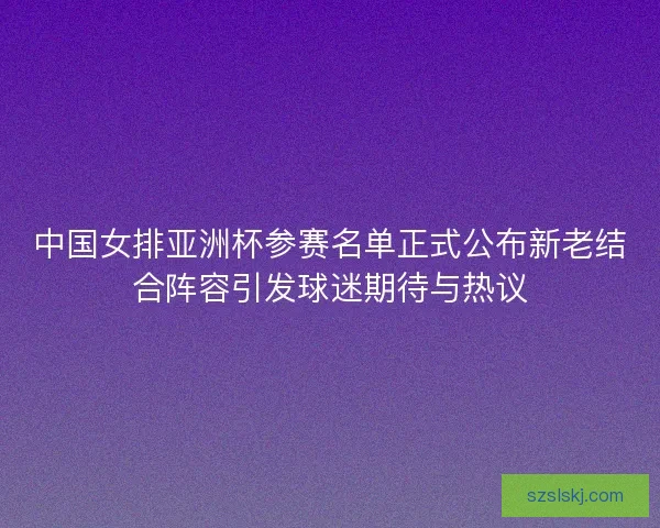 中国女排亚洲杯参赛名单正式公布新老结合阵容引发球迷期待与热议